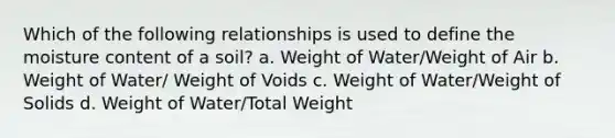 Which of the following relationships is used to define the moisture content of a soil? a. Weight of Water/Weight of Air b. Weight of Water/ Weight of Voids c. Weight of Water/Weight of Solids d. Weight of Water/Total Weight