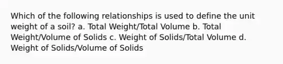 Which of the following relationships is used to define the unit weight of a soil? a. Total Weight/Total Volume b. Total Weight/Volume of Solids c. Weight of Solids/Total Volume d. Weight of Solids/Volume of Solids