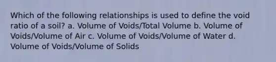 Which of the following relationships is used to define the void ratio of a soil? a. Volume of Voids/Total Volume b. Volume of Voids/Volume of Air c. Volume of Voids/Volume of Water d. Volume of Voids/Volume of Solids