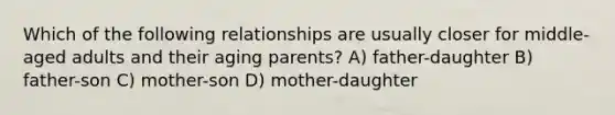 Which of the following relationships are usually closer for middle-aged adults and their aging parents? A) father-daughter B) father-son C) mother-son D) mother-daughter