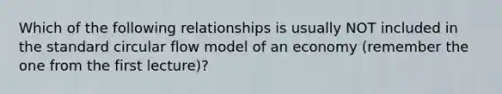 Which of the following relationships is usually NOT included in the standard circular flow model of an economy (remember the one from the first lecture)?