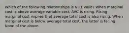 Which of the following relationships is NOT​ valid? When marginal cost is above average variable​ cost, AVC is rising. Rising marginal cost implies that average total cost is also rising. When marginal cost is below average total​ cost, the latter is falling. None of the above.