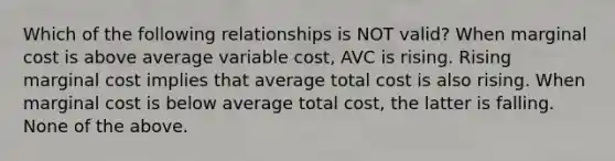 Which of the following relationships is NOT​ valid? When marginal cost is above average variable​ cost, AVC is rising. Rising marginal cost implies that average total cost is also rising. When marginal cost is below average total​ cost, the latter is falling. None of the above.