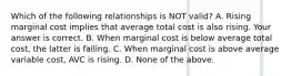 Which of the following relationships is NOT​ valid? A. Rising marginal cost implies that average total cost is also rising. Your answer is correct. B. When marginal cost is below average total​ cost, the latter is falling. C. When marginal cost is above average variable​ cost, AVC is rising. D. None of the above.