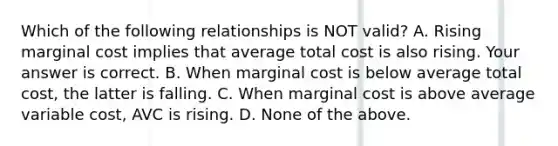 Which of the following relationships is NOT​ valid? A. Rising marginal cost implies that average total cost is also rising. Your answer is correct. B. When marginal cost is below average total​ cost, the latter is falling. C. When marginal cost is above average variable​ cost, AVC is rising. D. None of the above.