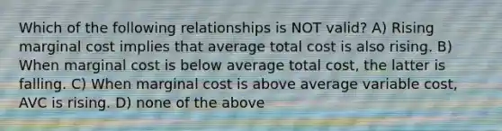 Which of the following relationships is NOT valid? A) Rising marginal cost implies that average total cost is also rising. B) When marginal cost is below average total cost, the latter is falling. C) When marginal cost is above average variable cost, AVC is rising. D) none of the above