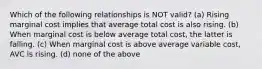 Which of the following relationships is NOT valid? (a) Rising marginal cost implies that average total cost is also rising. (b) When marginal cost is below average total cost, the latter is falling. (c) When marginal cost is above average variable cost, AVC is rising. (d) none of the above