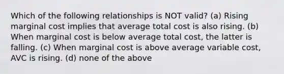 Which of the following relationships is NOT valid? (a) Rising marginal cost implies that average total cost is also rising. (b) When marginal cost is below average total cost, the latter is falling. (c) When marginal cost is above average variable cost, AVC is rising. (d) none of the above