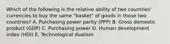 Which of the following is the relative ability of two​ countries' currencies to buy the same​ "basket" of goods in those two​ countries? A. <a href='https://www.questionai.com/knowledge/kqVB2z6LCN-purchasing-power-parity' class='anchor-knowledge'>purchasing power parity</a>​ (PPP) B. <a href='https://www.questionai.com/knowledge/kJPHGCSDAr-gross-domestic-product' class='anchor-knowledge'>gross domestic product</a>​ (GDP) C. Purchasing power D. Human development index​ (HDI) E. Technological dualism