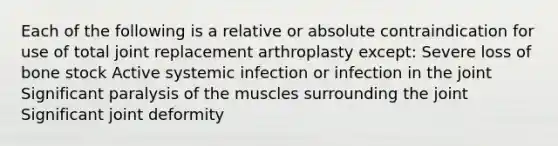 Each of the following is a relative or absolute contraindication for use of total joint replacement arthroplasty except: Severe loss of bone stock Active systemic infection or infection in the joint Significant paralysis of the muscles surrounding the joint Significant joint deformity