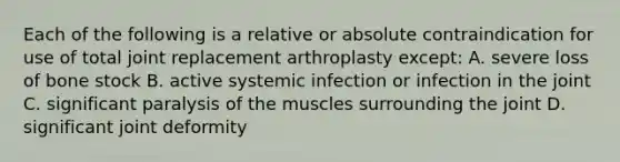 Each of the following is a relative or absolute contraindication for use of total joint replacement arthroplasty except: A. severe loss of bone stock B. active systemic infection or infection in the joint C. significant paralysis of the muscles surrounding the joint D. significant joint deformity