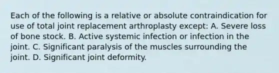 Each of the following is a relative or absolute contraindication for use of total joint replacement arthroplasty except: A. Severe loss of bone stock. B. Active systemic infection or infection in the joint. C. Significant paralysis of the muscles surrounding the joint. D. Significant joint deformity.