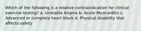 Which of the following is a relative contraindication for clinical exercise testing? a. Unstable Angina b. Acute Myocarditis c. Advanced or complete heart block d. Physical disability that affects safety