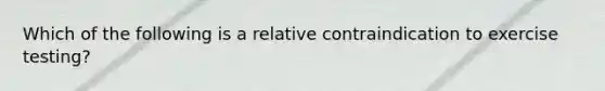 Which of the following is a relative contraindication to exercise testing?