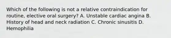 Which of the following is not a relative contraindication for routine, elective oral surgery? A. Unstable cardiac angina B. History of head and neck radiation C. Chronic sinusitis D. Hemophilia