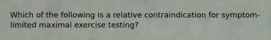 Which of the following is a relative contraindication for symptom-limited maximal exercise testing?