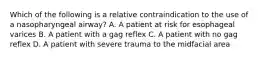 Which of the following is a relative contraindication to the use of a nasopharyngeal​ airway? A. A patient at risk for esophageal varices B. A patient with a gag reflex C. A patient with no gag reflex D. A patient with severe trauma to the midfacial area