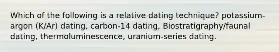 Which of the following is a relative dating technique? potassium-argon (K/Ar) dating, carbon-14 dating, Biostratigraphy/faunal dating, thermoluminescence, uranium-series dating.