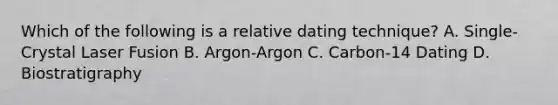 Which of the following is a relative dating technique? A. Single-Crystal Laser Fusion B. Argon-Argon C. Carbon-14 Dating D. Biostratigraphy