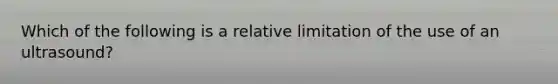 ​Which of the following is a relative limitation of the use of an ultrasound?