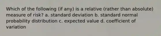 Which of the following (if any) is a relative (rather than absolute) measure of risk? a. standard deviation b. standard normal probability distribution c. expected value d. coefficient of variation