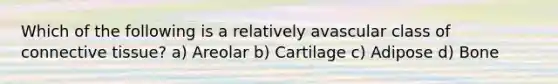 Which of the following is a relatively avascular class of <a href='https://www.questionai.com/knowledge/kYDr0DHyc8-connective-tissue' class='anchor-knowledge'>connective tissue</a>? a) Areolar b) Cartilage c) Adipose d) Bone