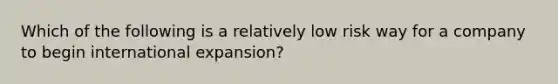 Which of the following is a relatively low risk way for a company to begin international expansion?