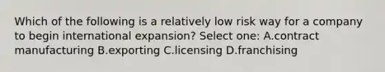 Which of the following is a relatively low risk way for a company to begin international expansion? Select one: A.contract manufacturing B.exporting C.licensing D.franchising