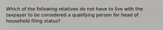 Which of the following relatives do not have to live with the taxpayer to be considered a qualifying person for head of household filing status?