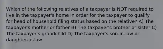 Which of the following relatives of a taxpayer is NOT required to live in the taxpayer's home in order for the taxpayer to qualify for head of household filing status based on the relative? A) The taxpayer's mother or father B) The taxpayer's brother or sister C) The taxpayer's grandchild D) The taxpayer's son-in-law or daughter-in-law