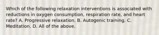 Which of the following relaxation interventions is associated with reductions in oxygen consumption, respiration rate, and heart rate? A. Progressive relaxation. B. Autogenic training. C. Meditation. D. All of the above.