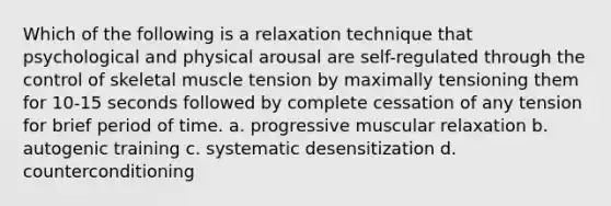 Which of the following is a relaxation technique that psychological and physical arousal are self-regulated through the control of skeletal muscle tension by maximally tensioning them for 10-15 seconds followed by complete cessation of any tension for brief period of time. a. progressive muscular relaxation b. autogenic training c. systematic desensitization d. counterconditioning