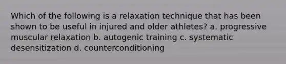 Which of the following is a relaxation technique that has been shown to be useful in injured and older athletes? a. progressive muscular relaxation b. autogenic training c. systematic desensitization d. counterconditioning