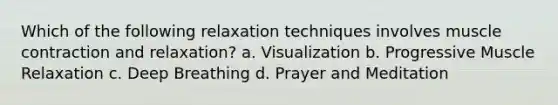 Which of the following relaxation techniques involves muscle contraction and relaxation? a. Visualization b. Progressive Muscle Relaxation c. Deep Breathing d. Prayer and Meditation