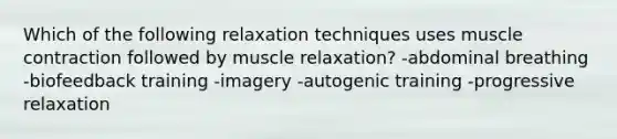 Which of the following relaxation techniques uses muscle contraction followed by muscle relaxation? -abdominal breathing -biofeedback training -imagery -autogenic training -progressive relaxation