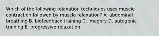 Which of the following relaxation techniques uses muscle contraction followed by muscle relaxation? A. abdominal breathing B. biofeedback training C. imagery D. autogenic training E. progressive relaxation