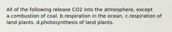 All of the following release CO2 into the atmosphere, except a.combustion of coal. b.respiration in the ocean. c.respiration of land plants. d.photosynthesis of land plants.