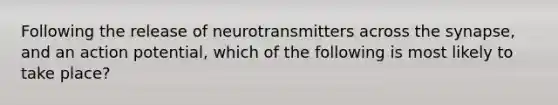 Following the release of neurotransmitters across the synapse, and an action potential, which of the following is most likely to take place?