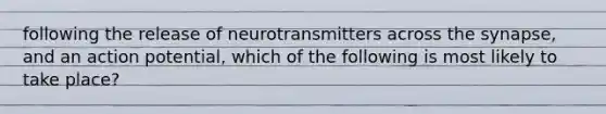 following the release of neurotransmitters across the synapse, and an action potential, which of the following is most likely to take place?