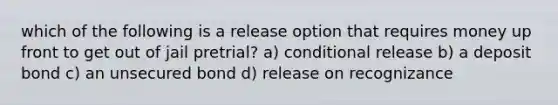 which of the following is a release option that requires money up front to get out of jail pretrial? a) conditional release b) a deposit bond c) an unsecured bond d) release on recognizance