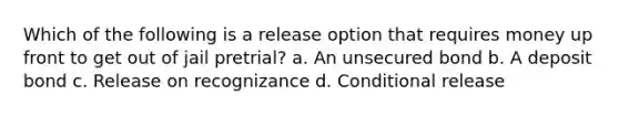 Which of the following is a release option that requires money up front to get out of jail pretrial? a. An unsecured bond b. A deposit bond c. Release on recognizance d. Conditional release