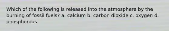 Which of the following is released into the atmosphere by the burning of fossil fuels? a. calcium b. carbon dioxide c. oxygen d. phosphorous