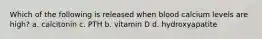 Which of the following is released when blood calcium levels are high? a. calcitonin c. PTH b. vitamin D d. hydroxyapatite