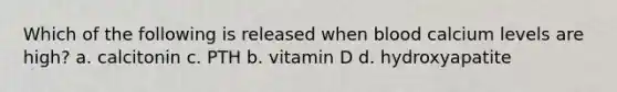 Which of the following is released when blood calcium levels are high? a. calcitonin c. PTH b. vitamin D d. hydroxyapatite