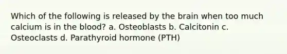 Which of the following is released by the brain when too much calcium is in the blood? a. Osteoblasts b. Calcitonin c. Osteoclasts d. Parathyroid hormone (PTH)