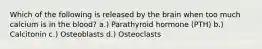 Which of the following is released by the brain when too much calcium is in the blood? a.) Parathyroid hormone (PTH) b.) Calcitonin c.) Osteoblasts d.) Osteoclasts