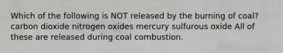 Which of the following is NOT released by the burning of coal? carbon dioxide nitrogen oxides mercury sulfurous oxide All of these are released during coal combustion.