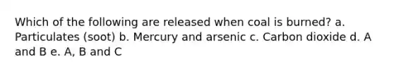 Which of the following are released when coal is burned? a. Particulates (soot) b. Mercury and arsenic c. Carbon dioxide d. A and B e. A, B and C