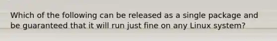 Which of the following can be released as a single package and be guaranteed that it will run just fine on any Linux system?