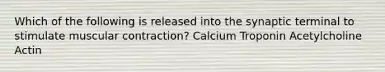 Which of the following is released into the synaptic terminal to stimulate muscular contraction? Calcium Troponin Acetylcholine Actin